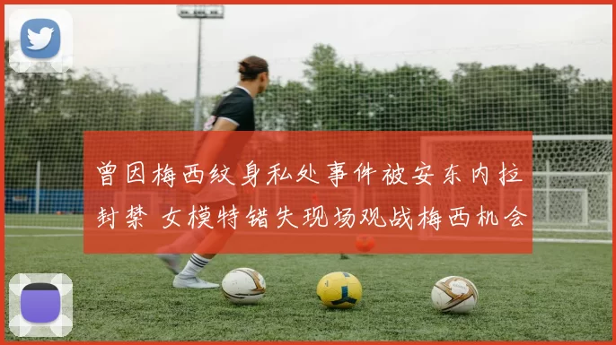 曾因梅西纹身私处事件被安东内拉封禁 女模特错失现场观战梅西机会
